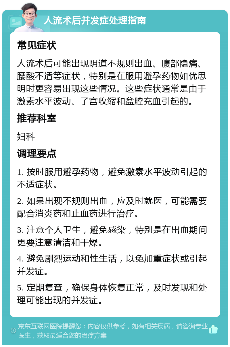 人流术后并发症处理指南 常见症状 人流术后可能出现阴道不规则出血、腹部隐痛、腰酸不适等症状，特别是在服用避孕药物如优思明时更容易出现这些情况。这些症状通常是由于激素水平波动、子宫收缩和盆腔充血引起的。 推荐科室 妇科 调理要点 1. 按时服用避孕药物，避免激素水平波动引起的不适症状。 2. 如果出现不规则出血，应及时就医，可能需要配合消炎药和止血药进行治疗。 3. 注意个人卫生，避免感染，特别是在出血期间更要注意清洁和干燥。 4. 避免剧烈运动和性生活，以免加重症状或引起并发症。 5. 定期复查，确保身体恢复正常，及时发现和处理可能出现的并发症。