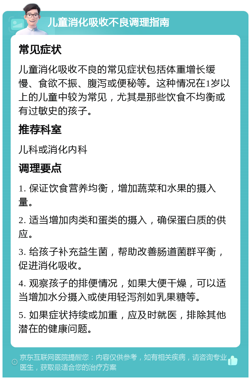 儿童消化吸收不良调理指南 常见症状 儿童消化吸收不良的常见症状包括体重增长缓慢、食欲不振、腹泻或便秘等。这种情况在1岁以上的儿童中较为常见，尤其是那些饮食不均衡或有过敏史的孩子。 推荐科室 儿科或消化内科 调理要点 1. 保证饮食营养均衡，增加蔬菜和水果的摄入量。 2. 适当增加肉类和蛋类的摄入，确保蛋白质的供应。 3. 给孩子补充益生菌，帮助改善肠道菌群平衡，促进消化吸收。 4. 观察孩子的排便情况，如果大便干燥，可以适当增加水分摄入或使用轻泻剂如乳果糖等。 5. 如果症状持续或加重，应及时就医，排除其他潜在的健康问题。