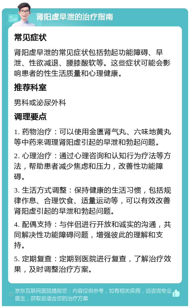 肾阳虚早泄的治疗指南 常见症状 肾阳虚早泄的常见症状包括勃起功能障碍、早泄、性欲减退、腰膝酸软等。这些症状可能会影响患者的性生活质量和心理健康。 推荐科室 男科或泌尿外科 调理要点 1. 药物治疗：可以使用金匮肾气丸、六味地黄丸等中药来调理肾阳虚引起的早泄和勃起问题。 2. 心理治疗：通过心理咨询和认知行为疗法等方法，帮助患者减少焦虑和压力，改善性功能障碍。 3. 生活方式调整：保持健康的生活习惯，包括规律作息、合理饮食、适量运动等，可以有效改善肾阳虚引起的早泄和勃起问题。 4. 配偶支持：与伴侣进行开放和诚实的沟通，共同解决性功能障碍问题，增强彼此的理解和支持。 5. 定期复查：定期到医院进行复查，了解治疗效果，及时调整治疗方案。