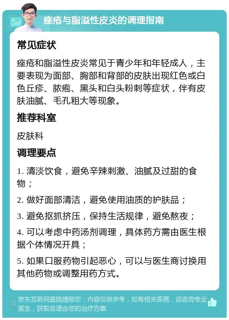 痤疮与脂溢性皮炎的调理指南 常见症状 痤疮和脂溢性皮炎常见于青少年和年轻成人，主要表现为面部、胸部和背部的皮肤出现红色或白色丘疹、脓疱、黑头和白头粉刺等症状，伴有皮肤油腻、毛孔粗大等现象。 推荐科室 皮肤科 调理要点 1. 清淡饮食，避免辛辣刺激、油腻及过甜的食物； 2. 做好面部清洁，避免使用油质的护肤品； 3. 避免抠抓挤压，保持生活规律，避免熬夜； 4. 可以考虑中药汤剂调理，具体药方需由医生根据个体情况开具； 5. 如果口服药物引起恶心，可以与医生商讨换用其他药物或调整用药方式。