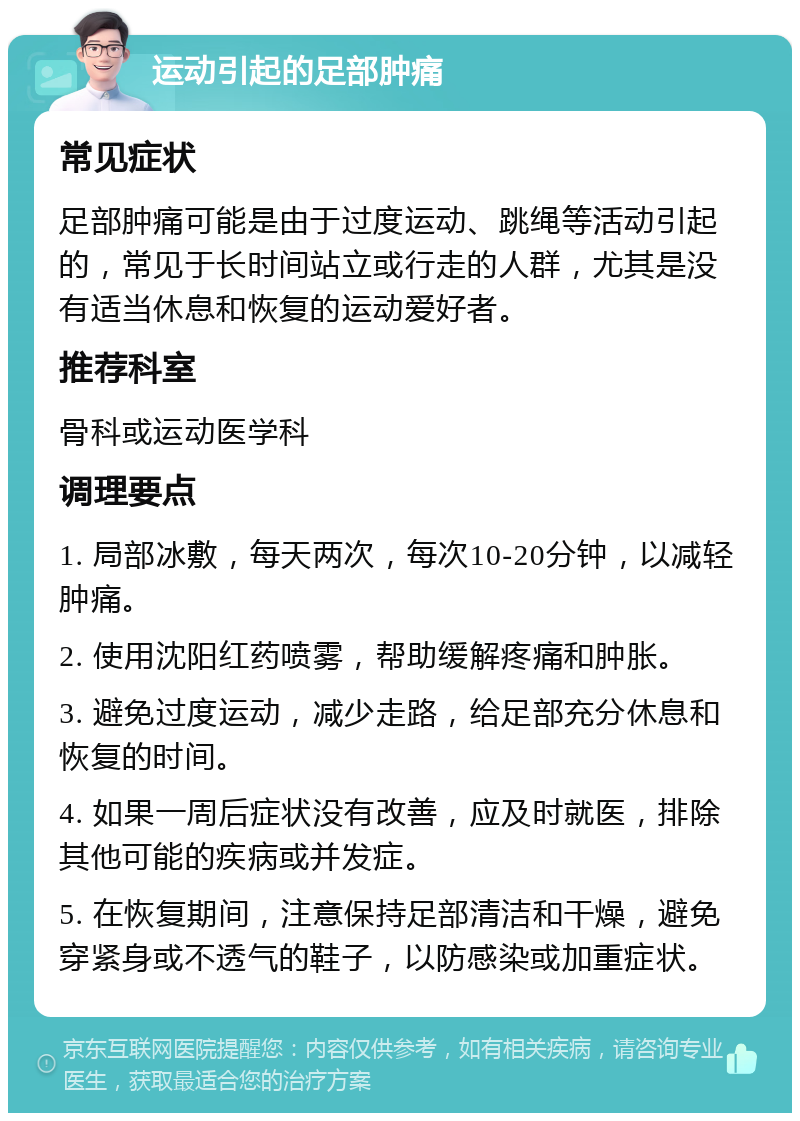 运动引起的足部肿痛 常见症状 足部肿痛可能是由于过度运动、跳绳等活动引起的，常见于长时间站立或行走的人群，尤其是没有适当休息和恢复的运动爱好者。 推荐科室 骨科或运动医学科 调理要点 1. 局部冰敷，每天两次，每次10-20分钟，以减轻肿痛。 2. 使用沈阳红药喷雾，帮助缓解疼痛和肿胀。 3. 避免过度运动，减少走路，给足部充分休息和恢复的时间。 4. 如果一周后症状没有改善，应及时就医，排除其他可能的疾病或并发症。 5. 在恢复期间，注意保持足部清洁和干燥，避免穿紧身或不透气的鞋子，以防感染或加重症状。