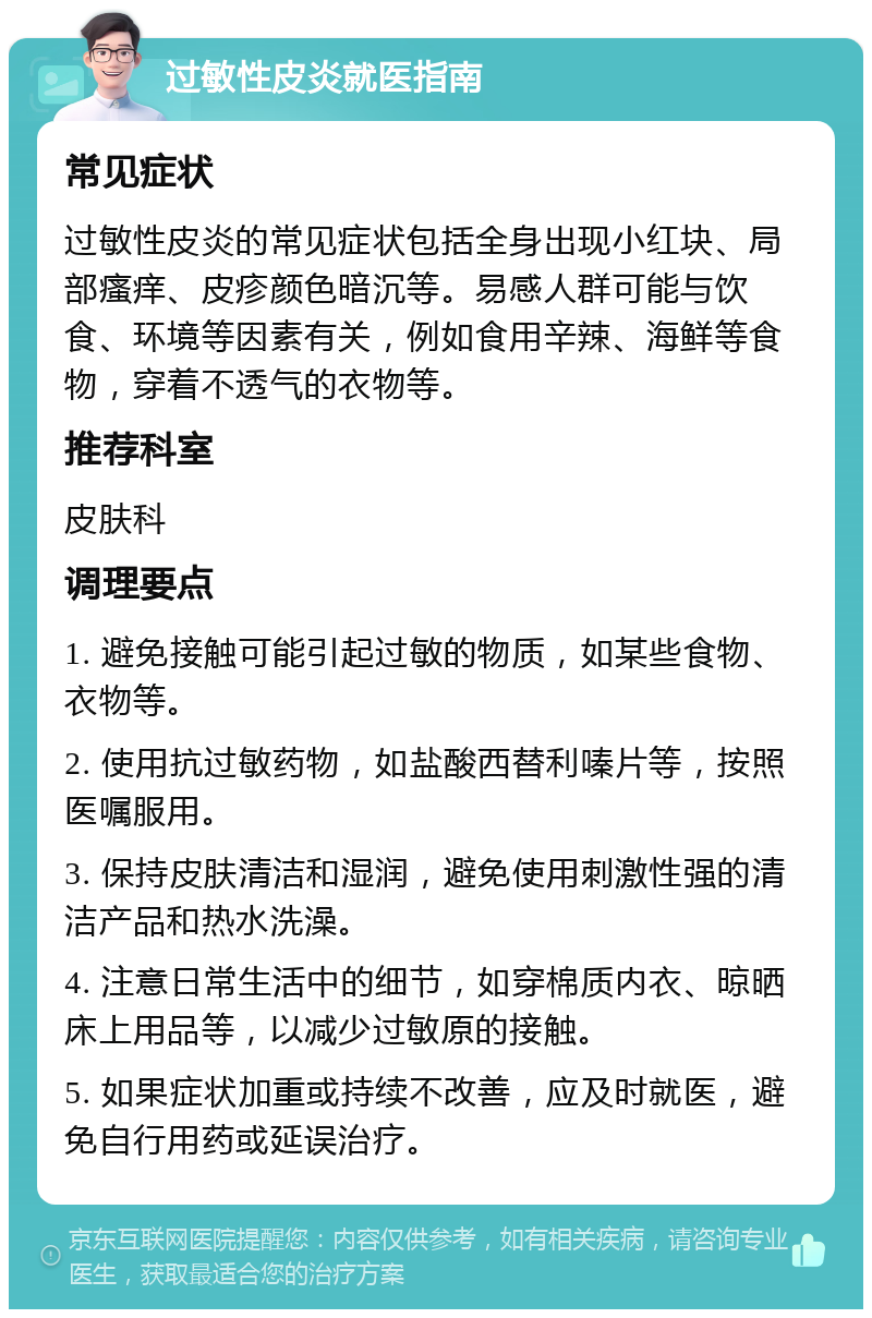 过敏性皮炎就医指南 常见症状 过敏性皮炎的常见症状包括全身出现小红块、局部瘙痒、皮疹颜色暗沉等。易感人群可能与饮食、环境等因素有关，例如食用辛辣、海鲜等食物，穿着不透气的衣物等。 推荐科室 皮肤科 调理要点 1. 避免接触可能引起过敏的物质，如某些食物、衣物等。 2. 使用抗过敏药物，如盐酸西替利嗪片等，按照医嘱服用。 3. 保持皮肤清洁和湿润，避免使用刺激性强的清洁产品和热水洗澡。 4. 注意日常生活中的细节，如穿棉质内衣、晾晒床上用品等，以减少过敏原的接触。 5. 如果症状加重或持续不改善，应及时就医，避免自行用药或延误治疗。