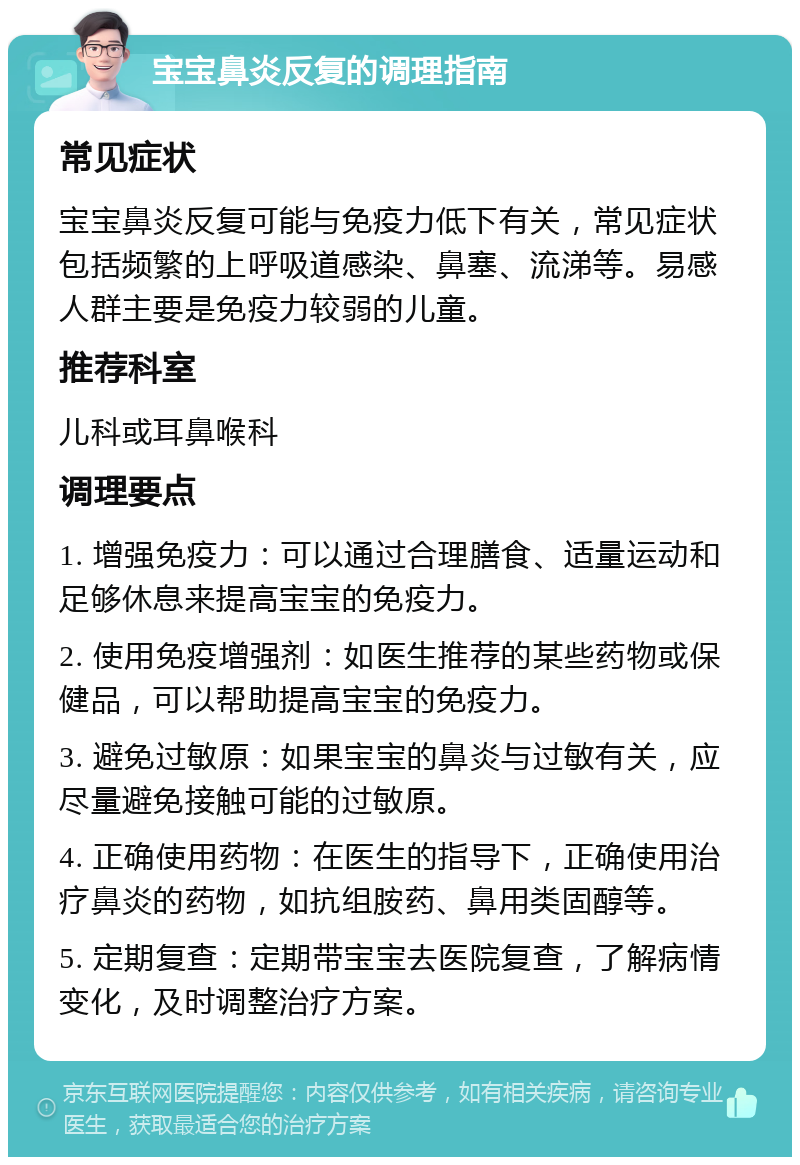 宝宝鼻炎反复的调理指南 常见症状 宝宝鼻炎反复可能与免疫力低下有关，常见症状包括频繁的上呼吸道感染、鼻塞、流涕等。易感人群主要是免疫力较弱的儿童。 推荐科室 儿科或耳鼻喉科 调理要点 1. 增强免疫力：可以通过合理膳食、适量运动和足够休息来提高宝宝的免疫力。 2. 使用免疫增强剂：如医生推荐的某些药物或保健品，可以帮助提高宝宝的免疫力。 3. 避免过敏原：如果宝宝的鼻炎与过敏有关，应尽量避免接触可能的过敏原。 4. 正确使用药物：在医生的指导下，正确使用治疗鼻炎的药物，如抗组胺药、鼻用类固醇等。 5. 定期复查：定期带宝宝去医院复查，了解病情变化，及时调整治疗方案。