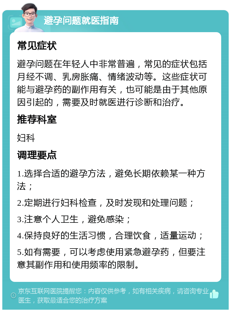 避孕问题就医指南 常见症状 避孕问题在年轻人中非常普遍，常见的症状包括月经不调、乳房胀痛、情绪波动等。这些症状可能与避孕药的副作用有关，也可能是由于其他原因引起的，需要及时就医进行诊断和治疗。 推荐科室 妇科 调理要点 1.选择合适的避孕方法，避免长期依赖某一种方法； 2.定期进行妇科检查，及时发现和处理问题； 3.注意个人卫生，避免感染； 4.保持良好的生活习惯，合理饮食，适量运动； 5.如有需要，可以考虑使用紧急避孕药，但要注意其副作用和使用频率的限制。