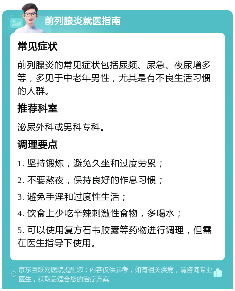 前列腺炎就医指南 常见症状 前列腺炎的常见症状包括尿频、尿急、夜尿增多等，多见于中老年男性，尤其是有不良生活习惯的人群。 推荐科室 泌尿外科或男科专科。 调理要点 1. 坚持锻炼，避免久坐和过度劳累； 2. 不要熬夜，保持良好的作息习惯； 3. 避免手淫和过度性生活； 4. 饮食上少吃辛辣刺激性食物，多喝水； 5. 可以使用复方石韦胶囊等药物进行调理，但需在医生指导下使用。