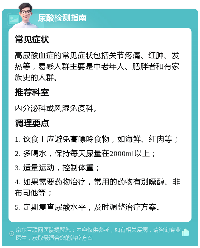 尿酸检测指南 常见症状 高尿酸血症的常见症状包括关节疼痛、红肿、发热等，易感人群主要是中老年人、肥胖者和有家族史的人群。 推荐科室 内分泌科或风湿免疫科。 调理要点 1. 饮食上应避免高嘌呤食物，如海鲜、红肉等； 2. 多喝水，保持每天尿量在2000ml以上； 3. 适量运动，控制体重； 4. 如果需要药物治疗，常用的药物有别嘌醇、非布司他等； 5. 定期复查尿酸水平，及时调整治疗方案。