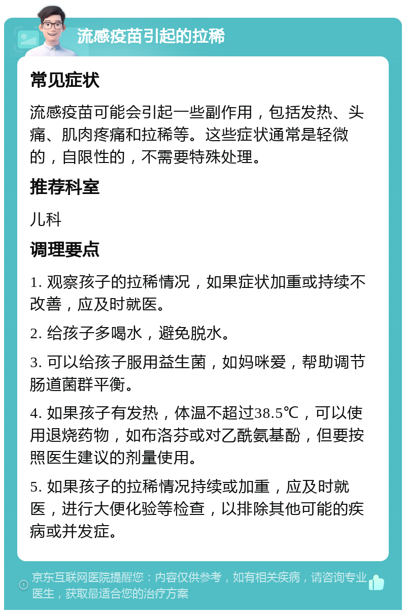 流感疫苗引起的拉稀 常见症状 流感疫苗可能会引起一些副作用，包括发热、头痛、肌肉疼痛和拉稀等。这些症状通常是轻微的，自限性的，不需要特殊处理。 推荐科室 儿科 调理要点 1. 观察孩子的拉稀情况，如果症状加重或持续不改善，应及时就医。 2. 给孩子多喝水，避免脱水。 3. 可以给孩子服用益生菌，如妈咪爱，帮助调节肠道菌群平衡。 4. 如果孩子有发热，体温不超过38.5℃，可以使用退烧药物，如布洛芬或对乙酰氨基酚，但要按照医生建议的剂量使用。 5. 如果孩子的拉稀情况持续或加重，应及时就医，进行大便化验等检查，以排除其他可能的疾病或并发症。