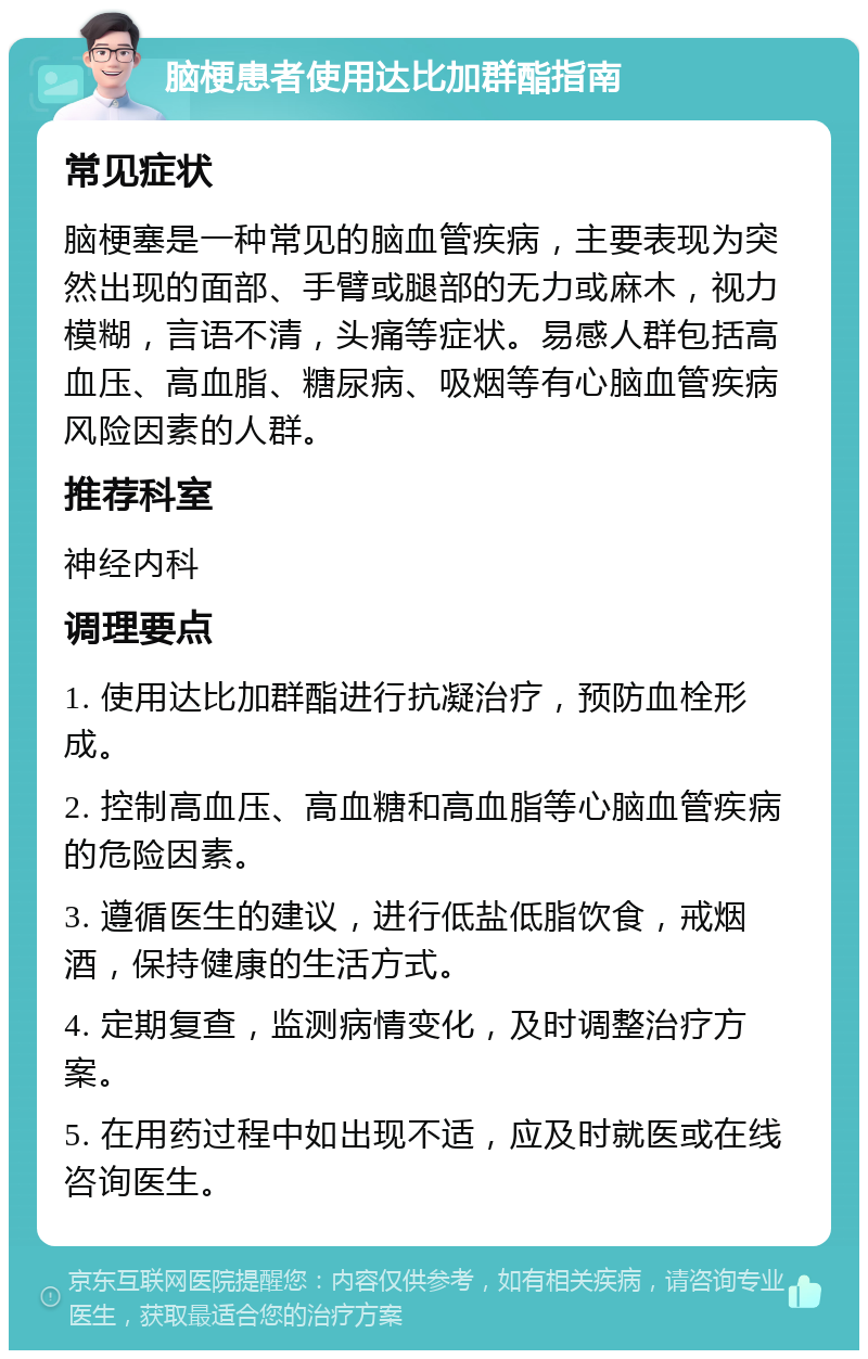 脑梗患者使用达比加群酯指南 常见症状 脑梗塞是一种常见的脑血管疾病，主要表现为突然出现的面部、手臂或腿部的无力或麻木，视力模糊，言语不清，头痛等症状。易感人群包括高血压、高血脂、糖尿病、吸烟等有心脑血管疾病风险因素的人群。 推荐科室 神经内科 调理要点 1. 使用达比加群酯进行抗凝治疗，预防血栓形成。 2. 控制高血压、高血糖和高血脂等心脑血管疾病的危险因素。 3. 遵循医生的建议，进行低盐低脂饮食，戒烟酒，保持健康的生活方式。 4. 定期复查，监测病情变化，及时调整治疗方案。 5. 在用药过程中如出现不适，应及时就医或在线咨询医生。