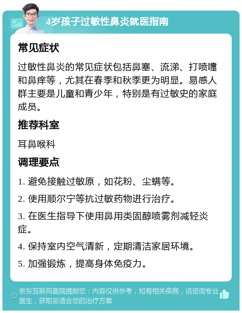 4岁孩子过敏性鼻炎就医指南 常见症状 过敏性鼻炎的常见症状包括鼻塞、流涕、打喷嚏和鼻痒等，尤其在春季和秋季更为明显。易感人群主要是儿童和青少年，特别是有过敏史的家庭成员。 推荐科室 耳鼻喉科 调理要点 1. 避免接触过敏原，如花粉、尘螨等。 2. 使用顺尔宁等抗过敏药物进行治疗。 3. 在医生指导下使用鼻用类固醇喷雾剂减轻炎症。 4. 保持室内空气清新，定期清洁家居环境。 5. 加强锻炼，提高身体免疫力。