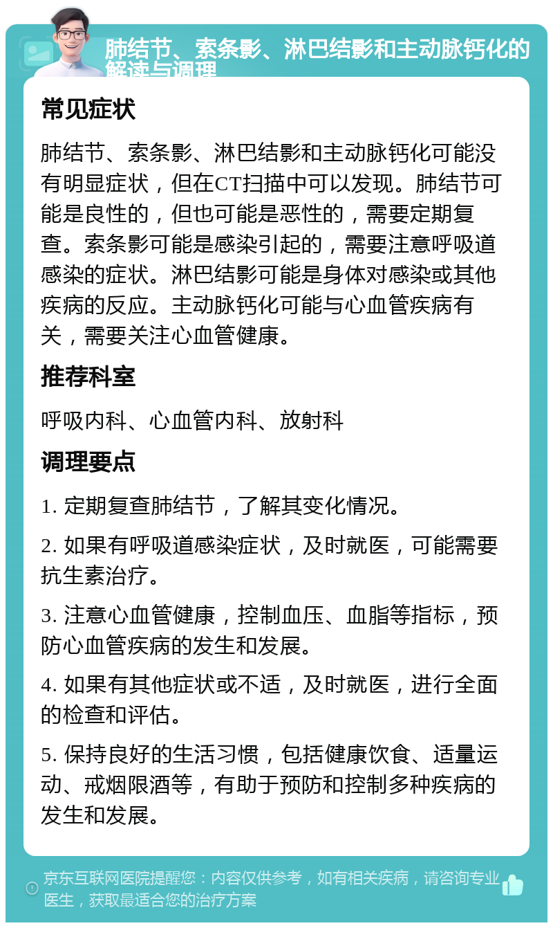 肺结节、索条影、淋巴结影和主动脉钙化的解读与调理 常见症状 肺结节、索条影、淋巴结影和主动脉钙化可能没有明显症状，但在CT扫描中可以发现。肺结节可能是良性的，但也可能是恶性的，需要定期复查。索条影可能是感染引起的，需要注意呼吸道感染的症状。淋巴结影可能是身体对感染或其他疾病的反应。主动脉钙化可能与心血管疾病有关，需要关注心血管健康。 推荐科室 呼吸内科、心血管内科、放射科 调理要点 1. 定期复查肺结节，了解其变化情况。 2. 如果有呼吸道感染症状，及时就医，可能需要抗生素治疗。 3. 注意心血管健康，控制血压、血脂等指标，预防心血管疾病的发生和发展。 4. 如果有其他症状或不适，及时就医，进行全面的检查和评估。 5. 保持良好的生活习惯，包括健康饮食、适量运动、戒烟限酒等，有助于预防和控制多种疾病的发生和发展。