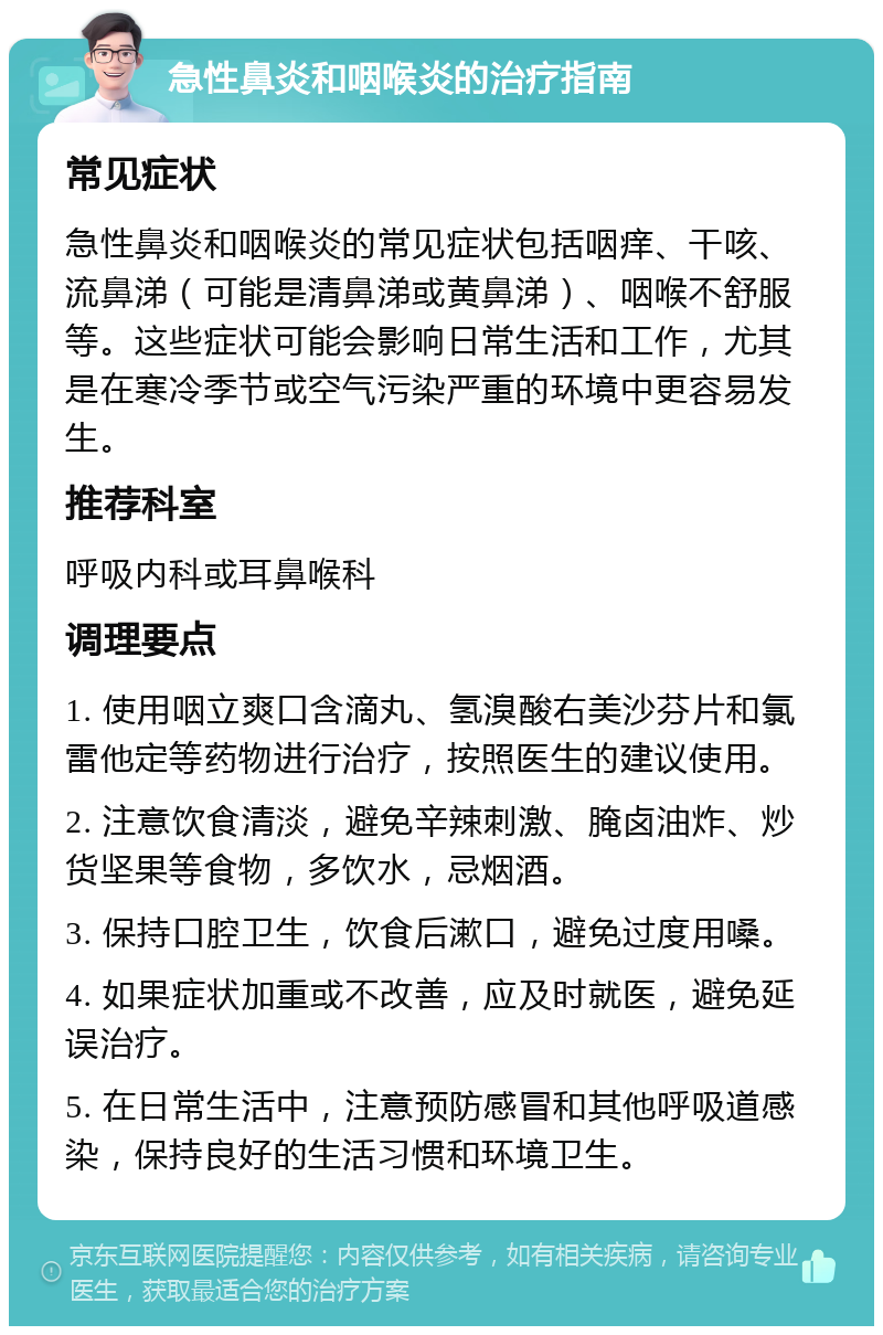 急性鼻炎和咽喉炎的治疗指南 常见症状 急性鼻炎和咽喉炎的常见症状包括咽痒、干咳、流鼻涕（可能是清鼻涕或黄鼻涕）、咽喉不舒服等。这些症状可能会影响日常生活和工作，尤其是在寒冷季节或空气污染严重的环境中更容易发生。 推荐科室 呼吸内科或耳鼻喉科 调理要点 1. 使用咽立爽口含滴丸、氢溴酸右美沙芬片和氯雷他定等药物进行治疗，按照医生的建议使用。 2. 注意饮食清淡，避免辛辣刺激、腌卤油炸、炒货坚果等食物，多饮水，忌烟酒。 3. 保持口腔卫生，饮食后漱口，避免过度用嗓。 4. 如果症状加重或不改善，应及时就医，避免延误治疗。 5. 在日常生活中，注意预防感冒和其他呼吸道感染，保持良好的生活习惯和环境卫生。