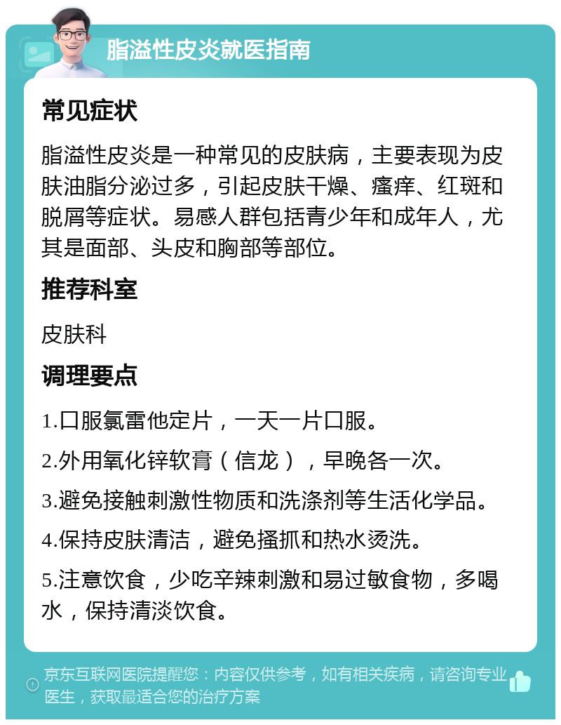 脂溢性皮炎就医指南 常见症状 脂溢性皮炎是一种常见的皮肤病，主要表现为皮肤油脂分泌过多，引起皮肤干燥、瘙痒、红斑和脱屑等症状。易感人群包括青少年和成年人，尤其是面部、头皮和胸部等部位。 推荐科室 皮肤科 调理要点 1.口服氯雷他定片，一天一片口服。 2.外用氧化锌软膏（信龙），早晚各一次。 3.避免接触刺激性物质和洗涤剂等生活化学品。 4.保持皮肤清洁，避免搔抓和热水烫洗。 5.注意饮食，少吃辛辣刺激和易过敏食物，多喝水，保持清淡饮食。