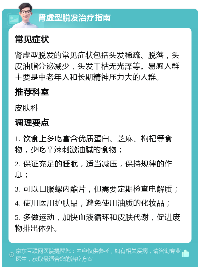 肾虚型脱发治疗指南 常见症状 肾虚型脱发的常见症状包括头发稀疏、脱落，头皮油脂分泌减少，头发干枯无光泽等。易感人群主要是中老年人和长期精神压力大的人群。 推荐科室 皮肤科 调理要点 1. 饮食上多吃富含优质蛋白、芝麻、枸杞等食物，少吃辛辣刺激油腻的食物； 2. 保证充足的睡眠，适当减压，保持规律的作息； 3. 可以口服螺内酯片，但需要定期检查电解质； 4. 使用医用护肤品，避免使用油质的化妆品； 5. 多做运动，加快血液循环和皮肤代谢，促进废物排出体外。