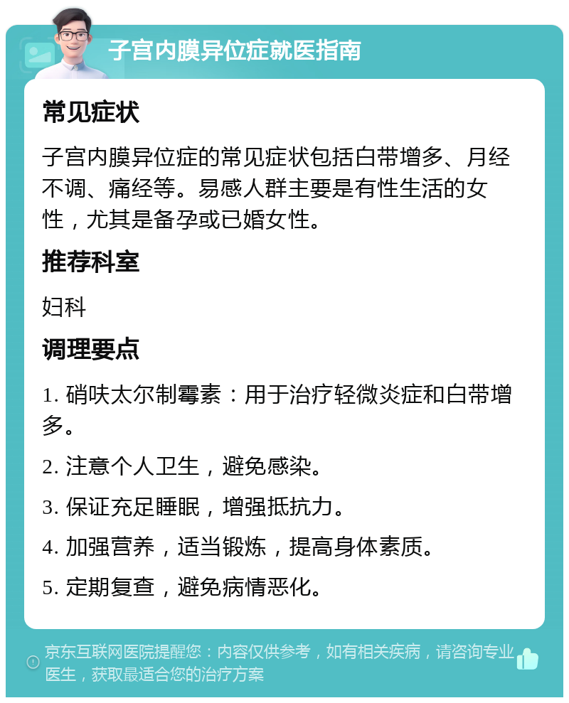 子宫内膜异位症就医指南 常见症状 子宫内膜异位症的常见症状包括白带增多、月经不调、痛经等。易感人群主要是有性生活的女性，尤其是备孕或已婚女性。 推荐科室 妇科 调理要点 1. 硝呋太尔制霉素：用于治疗轻微炎症和白带增多。 2. 注意个人卫生，避免感染。 3. 保证充足睡眠，增强抵抗力。 4. 加强营养，适当锻炼，提高身体素质。 5. 定期复查，避免病情恶化。