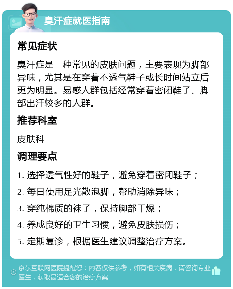 臭汗症就医指南 常见症状 臭汗症是一种常见的皮肤问题，主要表现为脚部异味，尤其是在穿着不透气鞋子或长时间站立后更为明显。易感人群包括经常穿着密闭鞋子、脚部出汗较多的人群。 推荐科室 皮肤科 调理要点 1. 选择透气性好的鞋子，避免穿着密闭鞋子； 2. 每日使用足光散泡脚，帮助消除异味； 3. 穿纯棉质的袜子，保持脚部干燥； 4. 养成良好的卫生习惯，避免皮肤损伤； 5. 定期复诊，根据医生建议调整治疗方案。