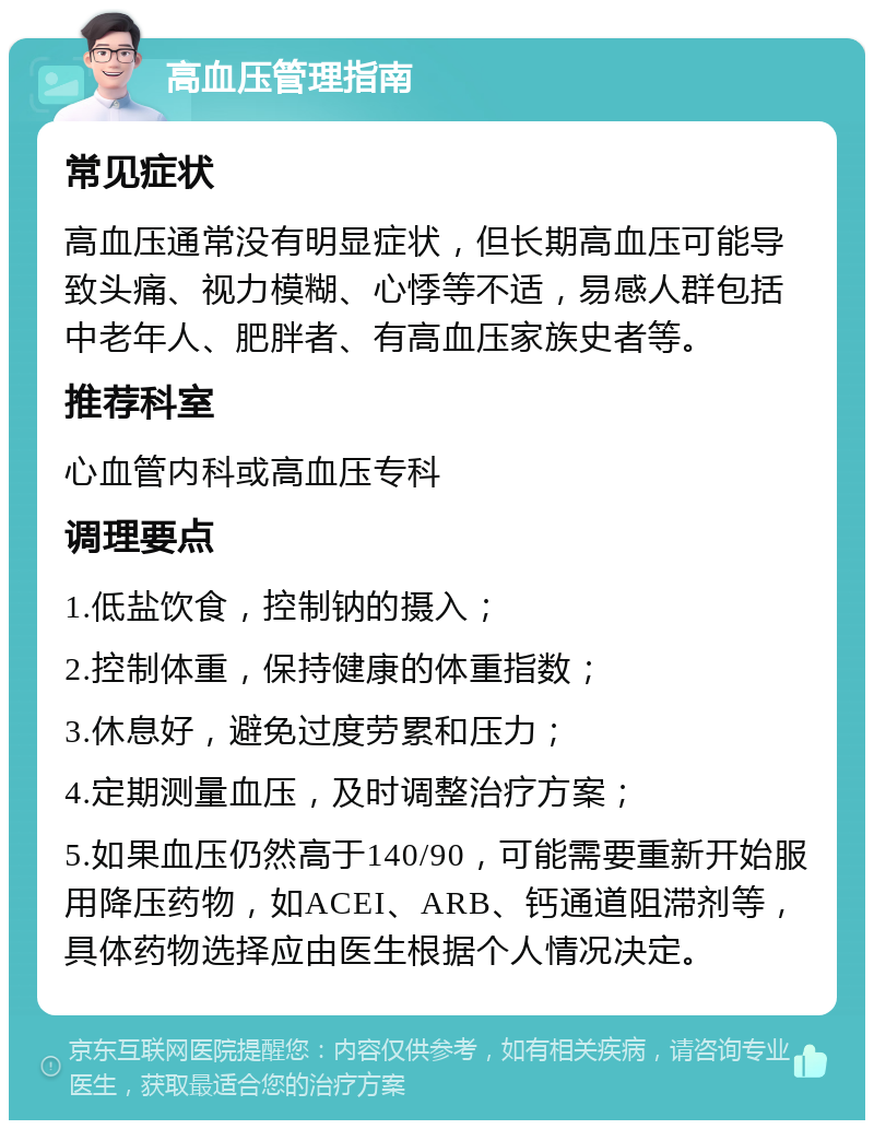 高血压管理指南 常见症状 高血压通常没有明显症状，但长期高血压可能导致头痛、视力模糊、心悸等不适，易感人群包括中老年人、肥胖者、有高血压家族史者等。 推荐科室 心血管内科或高血压专科 调理要点 1.低盐饮食，控制钠的摄入； 2.控制体重，保持健康的体重指数； 3.休息好，避免过度劳累和压力； 4.定期测量血压，及时调整治疗方案； 5.如果血压仍然高于140/90，可能需要重新开始服用降压药物，如ACEI、ARB、钙通道阻滞剂等，具体药物选择应由医生根据个人情况决定。