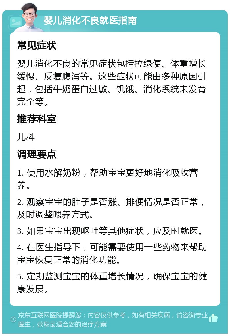 婴儿消化不良就医指南 常见症状 婴儿消化不良的常见症状包括拉绿便、体重增长缓慢、反复腹泻等。这些症状可能由多种原因引起，包括牛奶蛋白过敏、饥饿、消化系统未发育完全等。 推荐科室 儿科 调理要点 1. 使用水解奶粉，帮助宝宝更好地消化吸收营养。 2. 观察宝宝的肚子是否涨、排便情况是否正常，及时调整喂养方式。 3. 如果宝宝出现呕吐等其他症状，应及时就医。 4. 在医生指导下，可能需要使用一些药物来帮助宝宝恢复正常的消化功能。 5. 定期监测宝宝的体重增长情况，确保宝宝的健康发展。