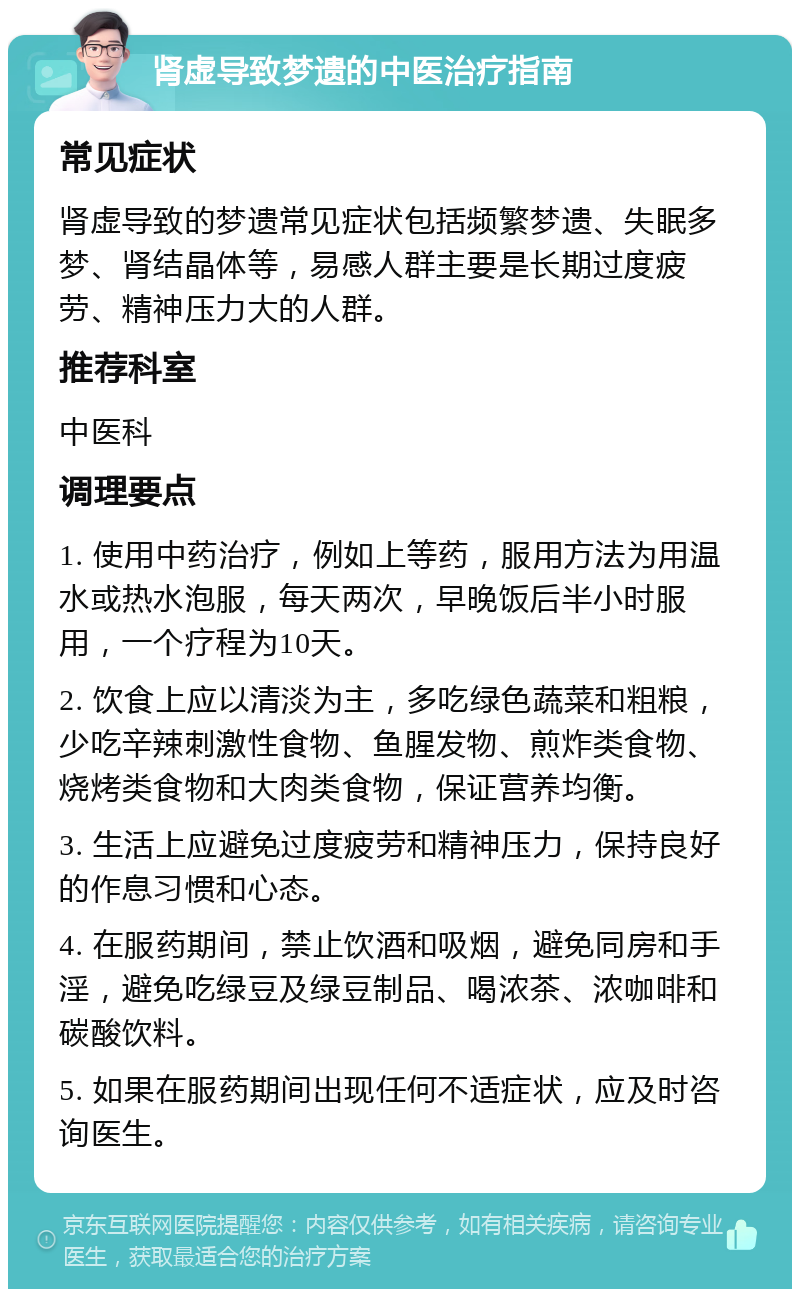 肾虚导致梦遗的中医治疗指南 常见症状 肾虚导致的梦遗常见症状包括频繁梦遗、失眠多梦、肾结晶体等，易感人群主要是长期过度疲劳、精神压力大的人群。 推荐科室 中医科 调理要点 1. 使用中药治疗，例如上等药，服用方法为用温水或热水泡服，每天两次，早晚饭后半小时服用，一个疗程为10天。 2. 饮食上应以清淡为主，多吃绿色蔬菜和粗粮，少吃辛辣刺激性食物、鱼腥发物、煎炸类食物、烧烤类食物和大肉类食物，保证营养均衡。 3. 生活上应避免过度疲劳和精神压力，保持良好的作息习惯和心态。 4. 在服药期间，禁止饮酒和吸烟，避免同房和手淫，避免吃绿豆及绿豆制品、喝浓茶、浓咖啡和碳酸饮料。 5. 如果在服药期间出现任何不适症状，应及时咨询医生。