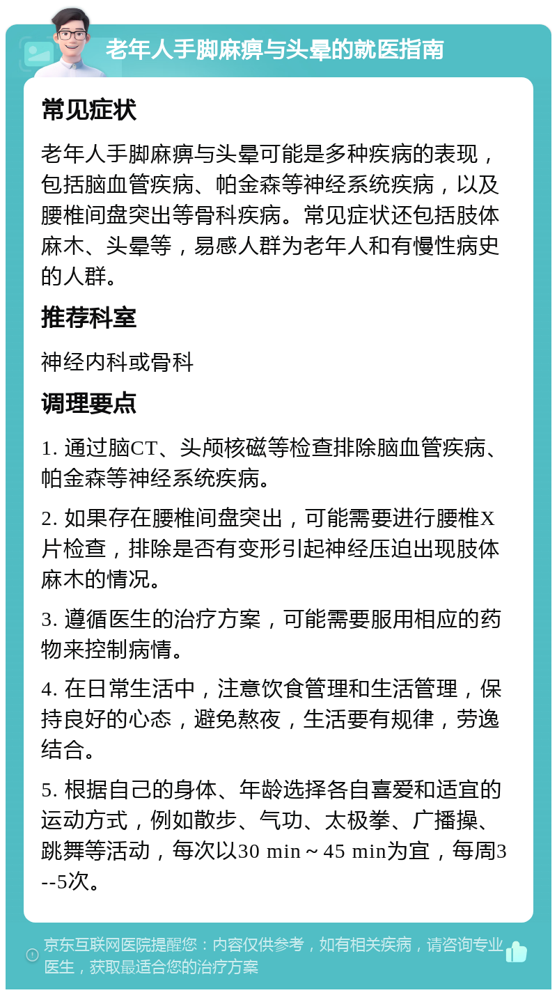 老年人手脚麻痹与头晕的就医指南 常见症状 老年人手脚麻痹与头晕可能是多种疾病的表现，包括脑血管疾病、帕金森等神经系统疾病，以及腰椎间盘突出等骨科疾病。常见症状还包括肢体麻木、头晕等，易感人群为老年人和有慢性病史的人群。 推荐科室 神经内科或骨科 调理要点 1. 通过脑CT、头颅核磁等检查排除脑血管疾病、帕金森等神经系统疾病。 2. 如果存在腰椎间盘突出，可能需要进行腰椎X片检查，排除是否有变形引起神经压迫出现肢体麻木的情况。 3. 遵循医生的治疗方案，可能需要服用相应的药物来控制病情。 4. 在日常生活中，注意饮食管理和生活管理，保持良好的心态，避免熬夜，生活要有规律，劳逸结合。 5. 根据自己的身体、年龄选择各自喜爱和适宜的运动方式，例如散步、气功、太极拳、广播操、跳舞等活动，每次以30 min～45 min为宜，每周3 --5次。