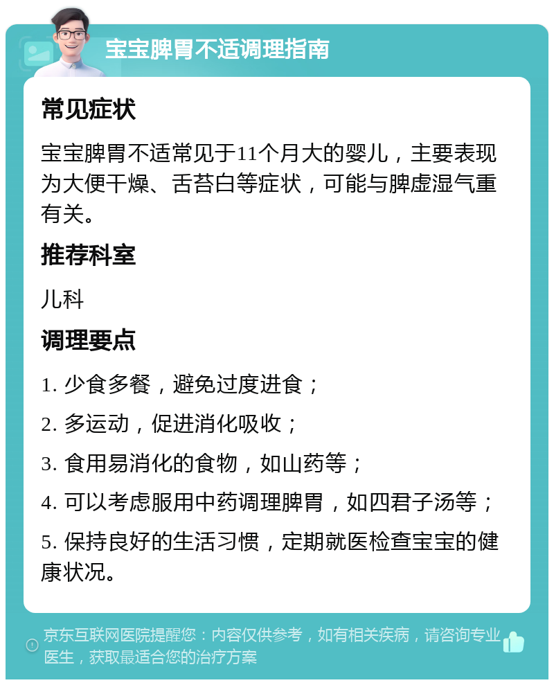 宝宝脾胃不适调理指南 常见症状 宝宝脾胃不适常见于11个月大的婴儿，主要表现为大便干燥、舌苔白等症状，可能与脾虚湿气重有关。 推荐科室 儿科 调理要点 1. 少食多餐，避免过度进食； 2. 多运动，促进消化吸收； 3. 食用易消化的食物，如山药等； 4. 可以考虑服用中药调理脾胃，如四君子汤等； 5. 保持良好的生活习惯，定期就医检查宝宝的健康状况。