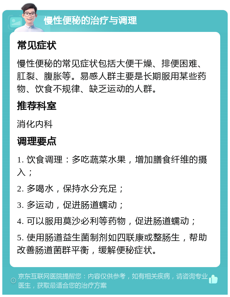 慢性便秘的治疗与调理 常见症状 慢性便秘的常见症状包括大便干燥、排便困难、肛裂、腹胀等。易感人群主要是长期服用某些药物、饮食不规律、缺乏运动的人群。 推荐科室 消化内科 调理要点 1. 饮食调理：多吃蔬菜水果，增加膳食纤维的摄入； 2. 多喝水，保持水分充足； 3. 多运动，促进肠道蠕动； 4. 可以服用莫沙必利等药物，促进肠道蠕动； 5. 使用肠道益生菌制剂如四联康或整肠生，帮助改善肠道菌群平衡，缓解便秘症状。