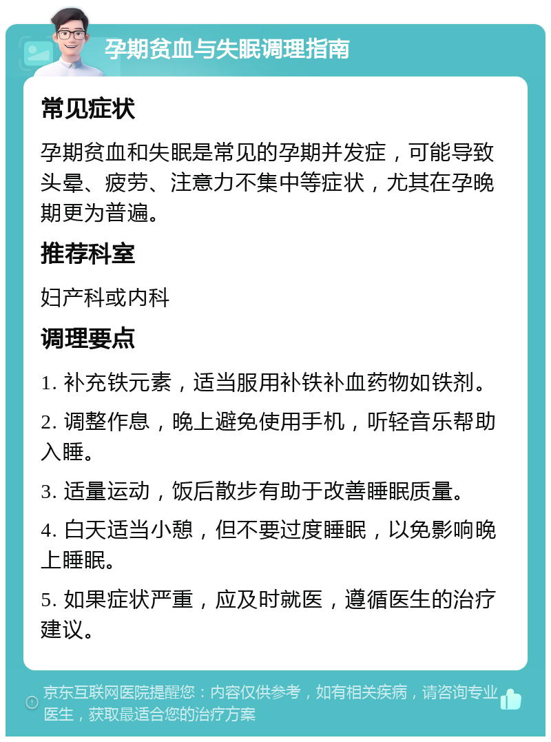 孕期贫血与失眠调理指南 常见症状 孕期贫血和失眠是常见的孕期并发症，可能导致头晕、疲劳、注意力不集中等症状，尤其在孕晚期更为普遍。 推荐科室 妇产科或内科 调理要点 1. 补充铁元素，适当服用补铁补血药物如铁剂。 2. 调整作息，晚上避免使用手机，听轻音乐帮助入睡。 3. 适量运动，饭后散步有助于改善睡眠质量。 4. 白天适当小憩，但不要过度睡眠，以免影响晚上睡眠。 5. 如果症状严重，应及时就医，遵循医生的治疗建议。