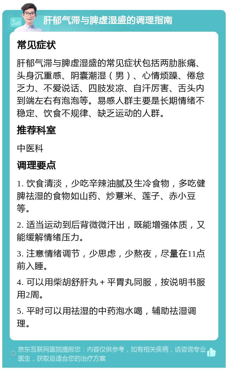 肝郁气滞与脾虚湿盛的调理指南 常见症状 肝郁气滞与脾虚湿盛的常见症状包括两肋胀痛、头身沉重感、阴囊潮湿（男）、心情烦躁、倦怠乏力、不爱说话、四肢发凉、自汗厉害、舌头内到端左右有泡泡等。易感人群主要是长期情绪不稳定、饮食不规律、缺乏运动的人群。 推荐科室 中医科 调理要点 1. 饮食清淡，少吃辛辣油腻及生冷食物，多吃健脾祛湿的食物如山药、炒薏米、莲子、赤小豆等。 2. 适当运动到后背微微汗出，既能增强体质，又能缓解情绪压力。 3. 注意情绪调节，少思虑，少熬夜，尽量在11点前入睡。 4. 可以用柴胡舒肝丸＋平胃丸同服，按说明书服用2周。 5. 平时可以用祛湿的中药泡水喝，辅助祛湿调理。