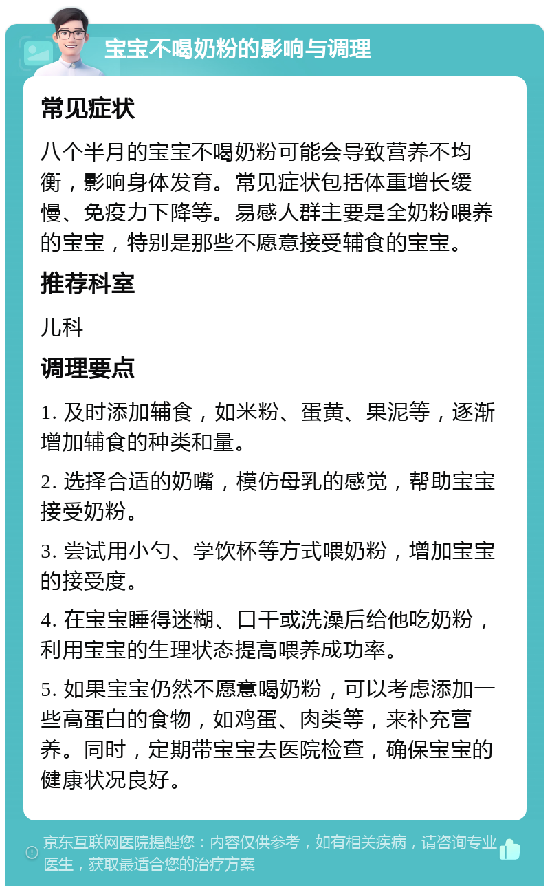 宝宝不喝奶粉的影响与调理 常见症状 八个半月的宝宝不喝奶粉可能会导致营养不均衡，影响身体发育。常见症状包括体重增长缓慢、免疫力下降等。易感人群主要是全奶粉喂养的宝宝，特别是那些不愿意接受辅食的宝宝。 推荐科室 儿科 调理要点 1. 及时添加辅食，如米粉、蛋黄、果泥等，逐渐增加辅食的种类和量。 2. 选择合适的奶嘴，模仿母乳的感觉，帮助宝宝接受奶粉。 3. 尝试用小勺、学饮杯等方式喂奶粉，增加宝宝的接受度。 4. 在宝宝睡得迷糊、口干或洗澡后给他吃奶粉，利用宝宝的生理状态提高喂养成功率。 5. 如果宝宝仍然不愿意喝奶粉，可以考虑添加一些高蛋白的食物，如鸡蛋、肉类等，来补充营养。同时，定期带宝宝去医院检查，确保宝宝的健康状况良好。