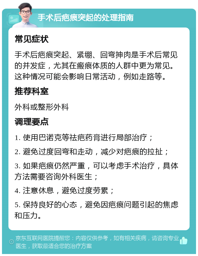 手术后疤痕突起的处理指南 常见症状 手术后疤痕突起、紧绷、回弯抻肉是手术后常见的并发症，尤其在瘢痕体质的人群中更为常见。这种情况可能会影响日常活动，例如走路等。 推荐科室 外科或整形外科 调理要点 1. 使用巴诺克等祛疤药膏进行局部治疗； 2. 避免过度回弯和走动，减少对疤痕的拉扯； 3. 如果疤痕仍然严重，可以考虑手术治疗，具体方法需要咨询外科医生； 4. 注意休息，避免过度劳累； 5. 保持良好的心态，避免因疤痕问题引起的焦虑和压力。