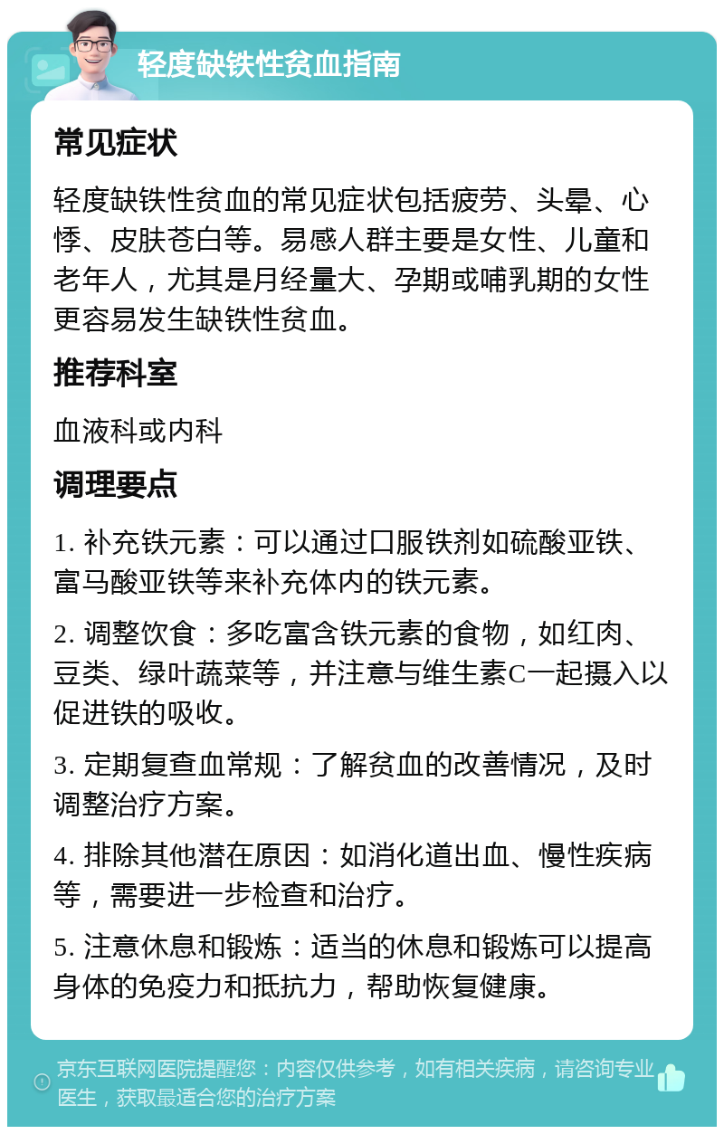 轻度缺铁性贫血指南 常见症状 轻度缺铁性贫血的常见症状包括疲劳、头晕、心悸、皮肤苍白等。易感人群主要是女性、儿童和老年人，尤其是月经量大、孕期或哺乳期的女性更容易发生缺铁性贫血。 推荐科室 血液科或内科 调理要点 1. 补充铁元素：可以通过口服铁剂如硫酸亚铁、富马酸亚铁等来补充体内的铁元素。 2. 调整饮食：多吃富含铁元素的食物，如红肉、豆类、绿叶蔬菜等，并注意与维生素C一起摄入以促进铁的吸收。 3. 定期复查血常规：了解贫血的改善情况，及时调整治疗方案。 4. 排除其他潜在原因：如消化道出血、慢性疾病等，需要进一步检查和治疗。 5. 注意休息和锻炼：适当的休息和锻炼可以提高身体的免疫力和抵抗力，帮助恢复健康。