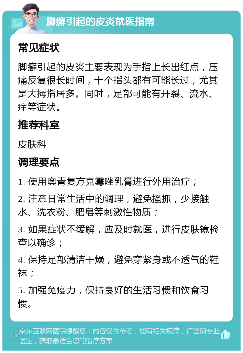 脚癣引起的皮炎就医指南 常见症状 脚癣引起的皮炎主要表现为手指上长出红点，压痛反复很长时间，十个指头都有可能长过，尤其是大拇指居多。同时，足部可能有开裂、流水、痒等症状。 推荐科室 皮肤科 调理要点 1. 使用奥青复方克霉唑乳膏进行外用治疗； 2. 注意日常生活中的调理，避免搔抓，少接触水、洗衣粉、肥皂等刺激性物质； 3. 如果症状不缓解，应及时就医，进行皮肤镜检查以确诊； 4. 保持足部清洁干燥，避免穿紧身或不透气的鞋袜； 5. 加强免疫力，保持良好的生活习惯和饮食习惯。