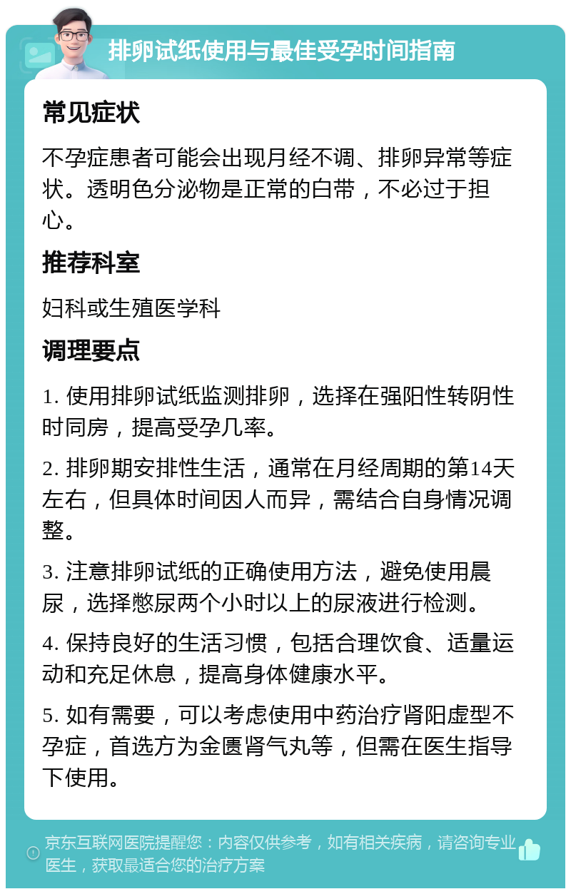 排卵试纸使用与最佳受孕时间指南 常见症状 不孕症患者可能会出现月经不调、排卵异常等症状。透明色分泌物是正常的白带，不必过于担心。 推荐科室 妇科或生殖医学科 调理要点 1. 使用排卵试纸监测排卵，选择在强阳性转阴性时同房，提高受孕几率。 2. 排卵期安排性生活，通常在月经周期的第14天左右，但具体时间因人而异，需结合自身情况调整。 3. 注意排卵试纸的正确使用方法，避免使用晨尿，选择憋尿两个小时以上的尿液进行检测。 4. 保持良好的生活习惯，包括合理饮食、适量运动和充足休息，提高身体健康水平。 5. 如有需要，可以考虑使用中药治疗肾阳虚型不孕症，首选方为金匮肾气丸等，但需在医生指导下使用。