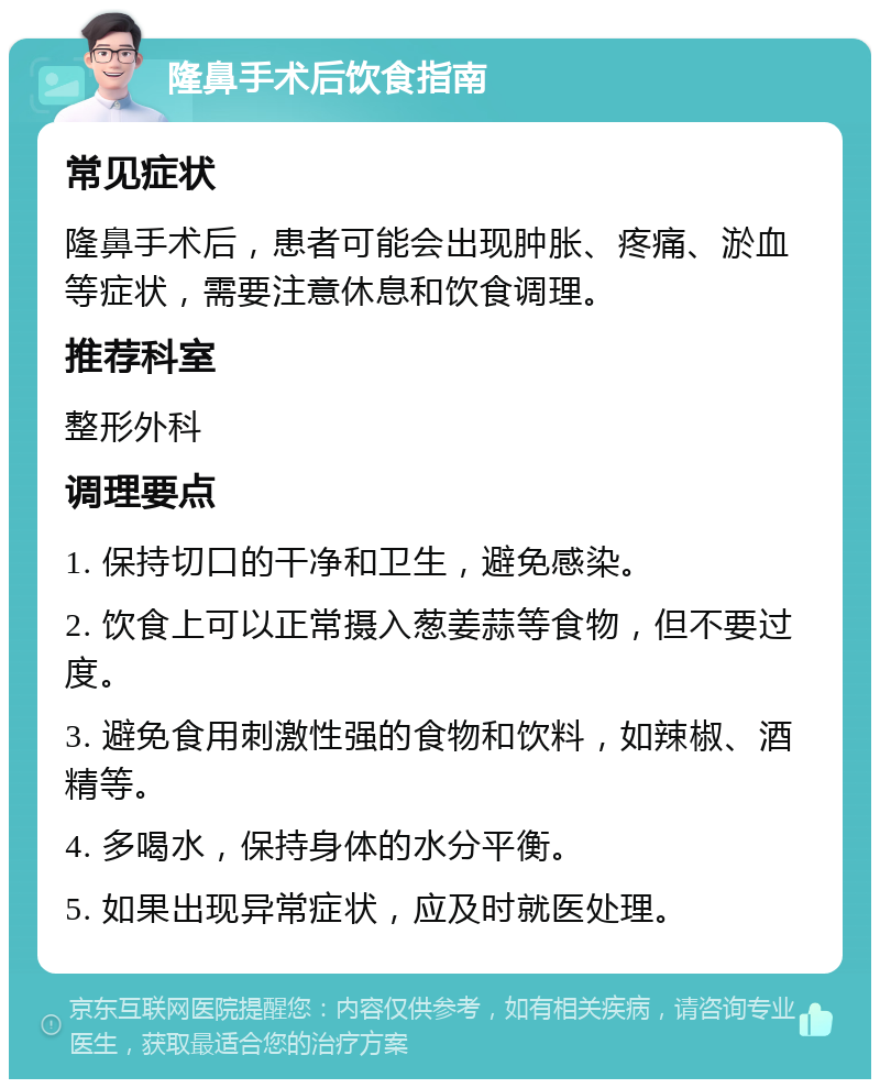 隆鼻手术后饮食指南 常见症状 隆鼻手术后，患者可能会出现肿胀、疼痛、淤血等症状，需要注意休息和饮食调理。 推荐科室 整形外科 调理要点 1. 保持切口的干净和卫生，避免感染。 2. 饮食上可以正常摄入葱姜蒜等食物，但不要过度。 3. 避免食用刺激性强的食物和饮料，如辣椒、酒精等。 4. 多喝水，保持身体的水分平衡。 5. 如果出现异常症状，应及时就医处理。