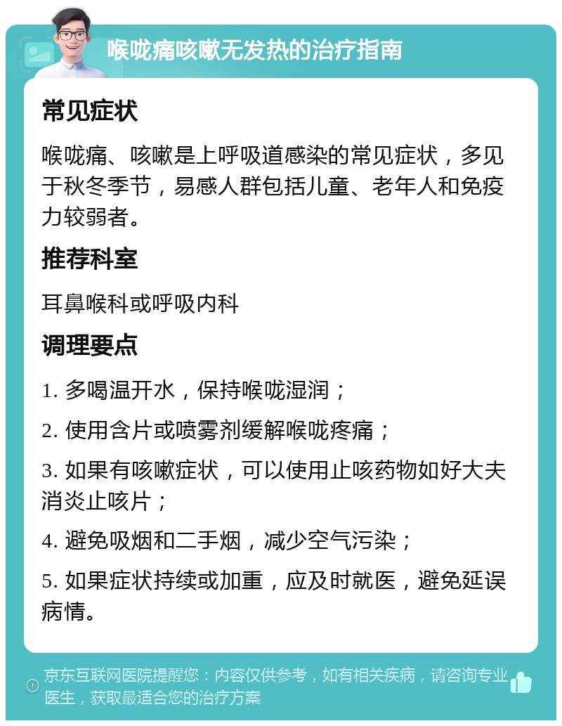 喉咙痛咳嗽无发热的治疗指南 常见症状 喉咙痛、咳嗽是上呼吸道感染的常见症状，多见于秋冬季节，易感人群包括儿童、老年人和免疫力较弱者。 推荐科室 耳鼻喉科或呼吸内科 调理要点 1. 多喝温开水，保持喉咙湿润； 2. 使用含片或喷雾剂缓解喉咙疼痛； 3. 如果有咳嗽症状，可以使用止咳药物如好大夫消炎止咳片； 4. 避免吸烟和二手烟，减少空气污染； 5. 如果症状持续或加重，应及时就医，避免延误病情。