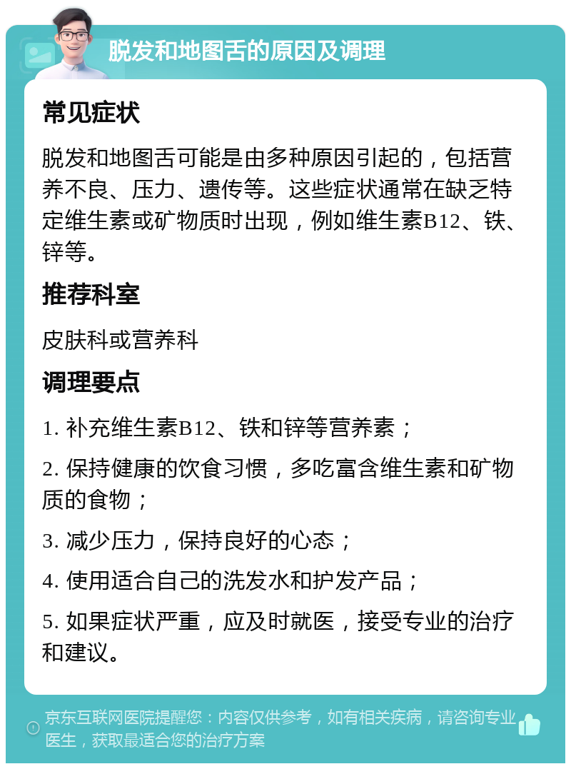 脱发和地图舌的原因及调理 常见症状 脱发和地图舌可能是由多种原因引起的，包括营养不良、压力、遗传等。这些症状通常在缺乏特定维生素或矿物质时出现，例如维生素B12、铁、锌等。 推荐科室 皮肤科或营养科 调理要点 1. 补充维生素B12、铁和锌等营养素； 2. 保持健康的饮食习惯，多吃富含维生素和矿物质的食物； 3. 减少压力，保持良好的心态； 4. 使用适合自己的洗发水和护发产品； 5. 如果症状严重，应及时就医，接受专业的治疗和建议。