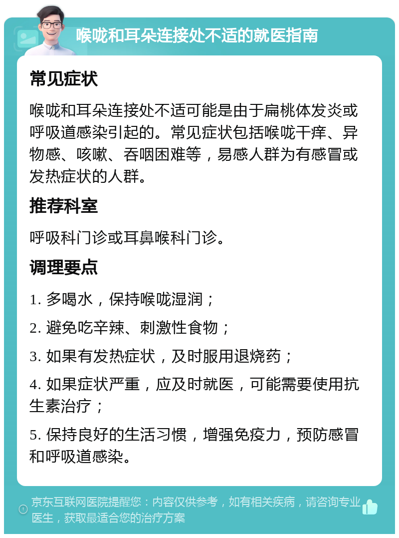 喉咙和耳朵连接处不适的就医指南 常见症状 喉咙和耳朵连接处不适可能是由于扁桃体发炎或呼吸道感染引起的。常见症状包括喉咙干痒、异物感、咳嗽、吞咽困难等，易感人群为有感冒或发热症状的人群。 推荐科室 呼吸科门诊或耳鼻喉科门诊。 调理要点 1. 多喝水，保持喉咙湿润； 2. 避免吃辛辣、刺激性食物； 3. 如果有发热症状，及时服用退烧药； 4. 如果症状严重，应及时就医，可能需要使用抗生素治疗； 5. 保持良好的生活习惯，增强免疫力，预防感冒和呼吸道感染。