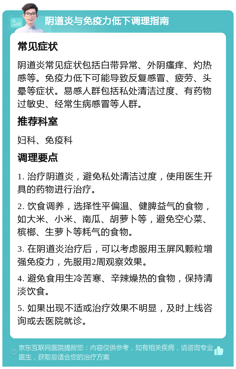 阴道炎与免疫力低下调理指南 常见症状 阴道炎常见症状包括白带异常、外阴瘙痒、灼热感等。免疫力低下可能导致反复感冒、疲劳、头晕等症状。易感人群包括私处清洁过度、有药物过敏史、经常生病感冒等人群。 推荐科室 妇科、免疫科 调理要点 1. 治疗阴道炎，避免私处清洁过度，使用医生开具的药物进行治疗。 2. 饮食调养，选择性平偏温、健脾益气的食物，如大米、小米、南瓜、胡萝卜等，避免空心菜、槟榔、生萝卜等耗气的食物。 3. 在阴道炎治疗后，可以考虑服用玉屏风颗粒增强免疫力，先服用2周观察效果。 4. 避免食用生冷苦寒、辛辣燥热的食物，保持清淡饮食。 5. 如果出现不适或治疗效果不明显，及时上线咨询或去医院就诊。