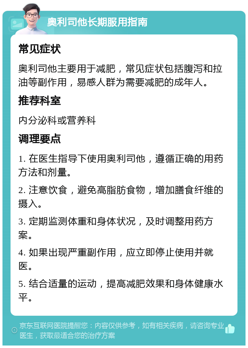 奥利司他长期服用指南 常见症状 奥利司他主要用于减肥，常见症状包括腹泻和拉油等副作用，易感人群为需要减肥的成年人。 推荐科室 内分泌科或营养科 调理要点 1. 在医生指导下使用奥利司他，遵循正确的用药方法和剂量。 2. 注意饮食，避免高脂肪食物，增加膳食纤维的摄入。 3. 定期监测体重和身体状况，及时调整用药方案。 4. 如果出现严重副作用，应立即停止使用并就医。 5. 结合适量的运动，提高减肥效果和身体健康水平。