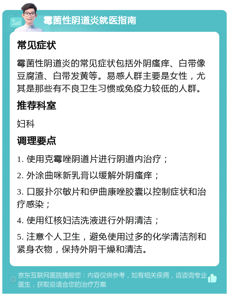 霉菌性阴道炎就医指南 常见症状 霉菌性阴道炎的常见症状包括外阴瘙痒、白带像豆腐渣、白带发黄等。易感人群主要是女性，尤其是那些有不良卫生习惯或免疫力较低的人群。 推荐科室 妇科 调理要点 1. 使用克霉唑阴道片进行阴道内治疗； 2. 外涂曲咪新乳膏以缓解外阴瘙痒； 3. 口服扑尔敏片和伊曲康唑胶囊以控制症状和治疗感染； 4. 使用红核妇洁洗液进行外阴清洁； 5. 注意个人卫生，避免使用过多的化学清洁剂和紧身衣物，保持外阴干燥和清洁。