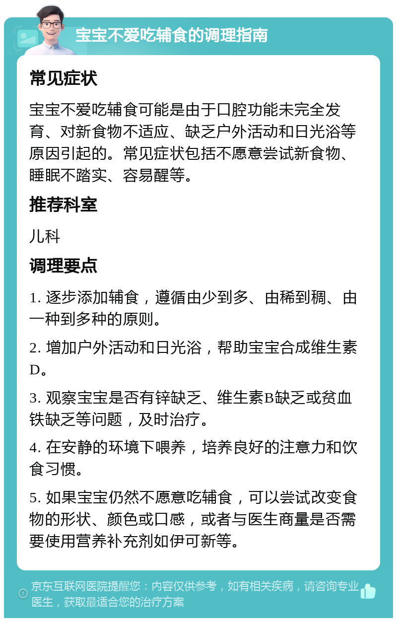 宝宝不爱吃辅食的调理指南 常见症状 宝宝不爱吃辅食可能是由于口腔功能未完全发育、对新食物不适应、缺乏户外活动和日光浴等原因引起的。常见症状包括不愿意尝试新食物、睡眠不踏实、容易醒等。 推荐科室 儿科 调理要点 1. 逐步添加辅食，遵循由少到多、由稀到稠、由一种到多种的原则。 2. 增加户外活动和日光浴，帮助宝宝合成维生素D。 3. 观察宝宝是否有锌缺乏、维生素B缺乏或贫血铁缺乏等问题，及时治疗。 4. 在安静的环境下喂养，培养良好的注意力和饮食习惯。 5. 如果宝宝仍然不愿意吃辅食，可以尝试改变食物的形状、颜色或口感，或者与医生商量是否需要使用营养补充剂如伊可新等。