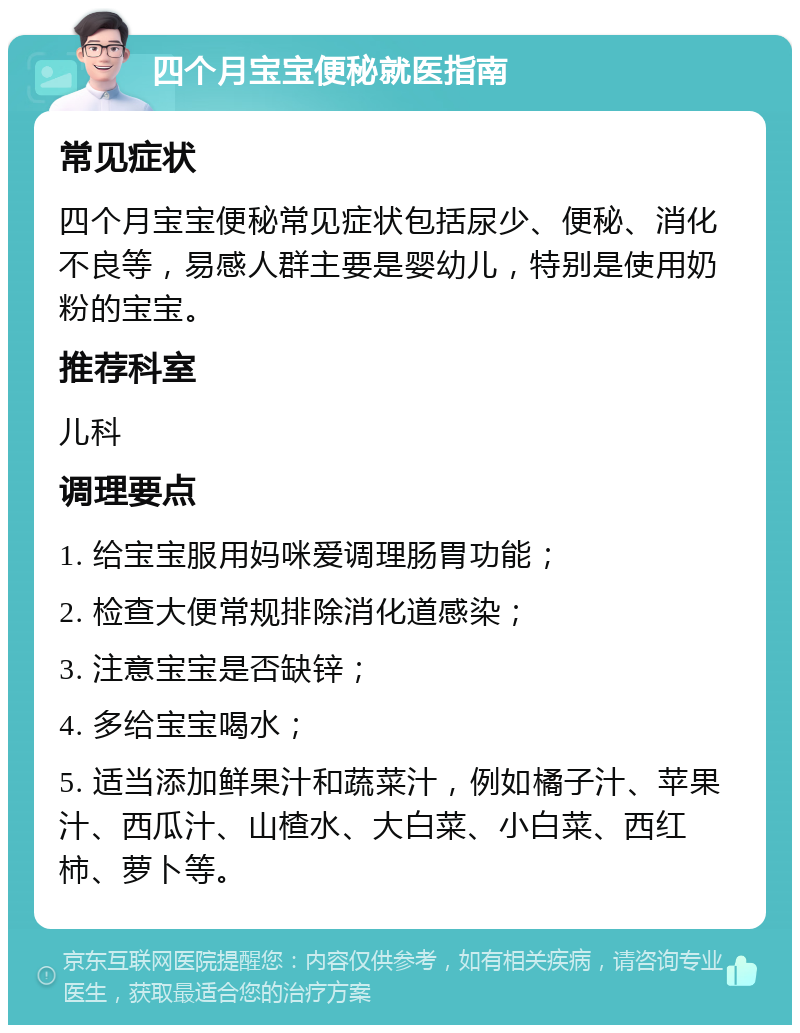 四个月宝宝便秘就医指南 常见症状 四个月宝宝便秘常见症状包括尿少、便秘、消化不良等，易感人群主要是婴幼儿，特别是使用奶粉的宝宝。 推荐科室 儿科 调理要点 1. 给宝宝服用妈咪爱调理肠胃功能； 2. 检查大便常规排除消化道感染； 3. 注意宝宝是否缺锌； 4. 多给宝宝喝水； 5. 适当添加鲜果汁和蔬菜汁，例如橘子汁、苹果汁、西瓜汁、山楂水、大白菜、小白菜、西红柿、萝卜等。