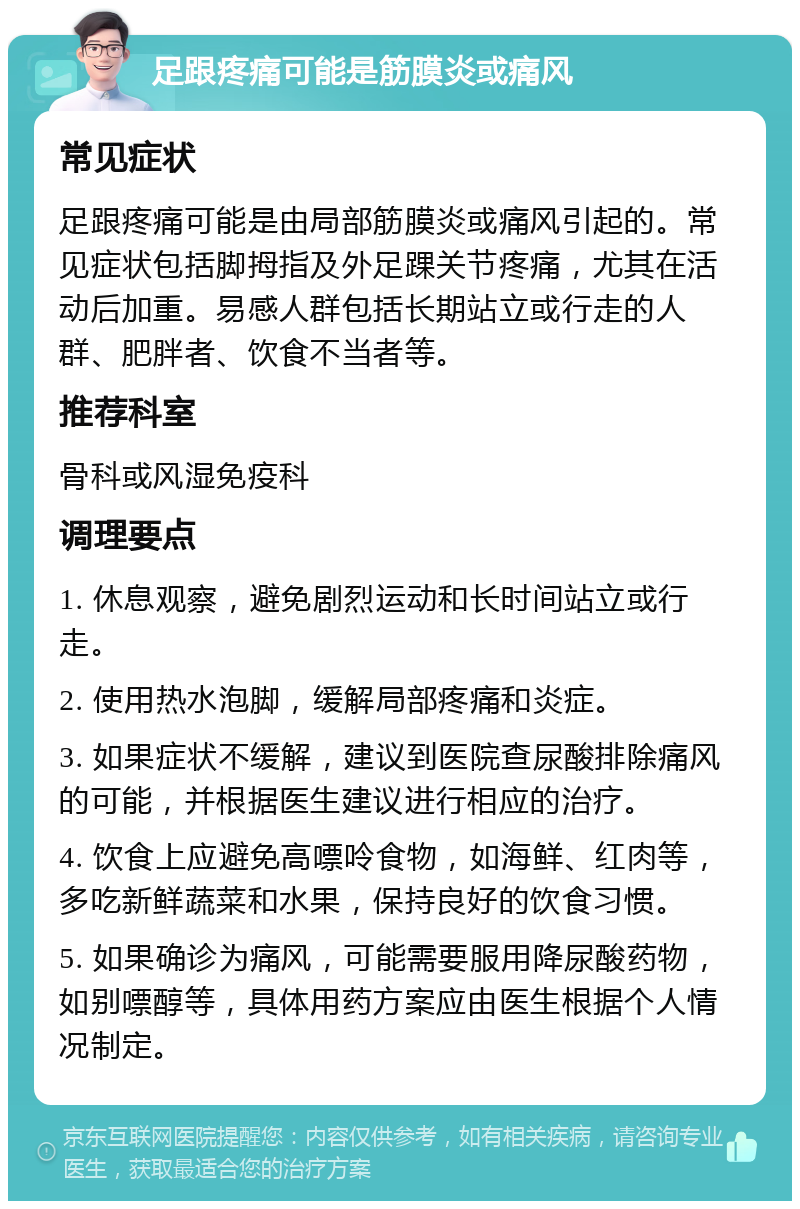 足跟疼痛可能是筋膜炎或痛风 常见症状 足跟疼痛可能是由局部筋膜炎或痛风引起的。常见症状包括脚拇指及外足踝关节疼痛，尤其在活动后加重。易感人群包括长期站立或行走的人群、肥胖者、饮食不当者等。 推荐科室 骨科或风湿免疫科 调理要点 1. 休息观察，避免剧烈运动和长时间站立或行走。 2. 使用热水泡脚，缓解局部疼痛和炎症。 3. 如果症状不缓解，建议到医院查尿酸排除痛风的可能，并根据医生建议进行相应的治疗。 4. 饮食上应避免高嘌呤食物，如海鲜、红肉等，多吃新鲜蔬菜和水果，保持良好的饮食习惯。 5. 如果确诊为痛风，可能需要服用降尿酸药物，如别嘌醇等，具体用药方案应由医生根据个人情况制定。