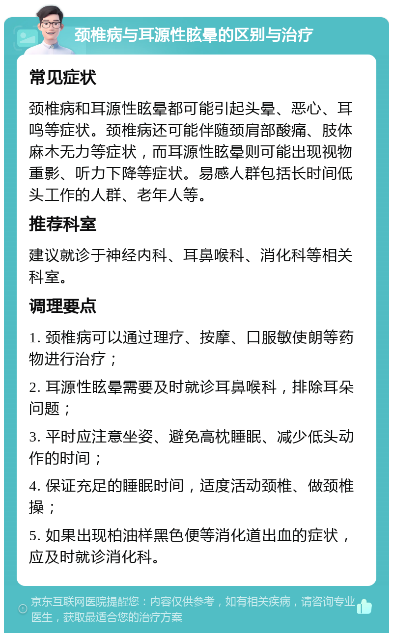 颈椎病与耳源性眩晕的区别与治疗 常见症状 颈椎病和耳源性眩晕都可能引起头晕、恶心、耳鸣等症状。颈椎病还可能伴随颈肩部酸痛、肢体麻木无力等症状，而耳源性眩晕则可能出现视物重影、听力下降等症状。易感人群包括长时间低头工作的人群、老年人等。 推荐科室 建议就诊于神经内科、耳鼻喉科、消化科等相关科室。 调理要点 1. 颈椎病可以通过理疗、按摩、口服敏使朗等药物进行治疗； 2. 耳源性眩晕需要及时就诊耳鼻喉科，排除耳朵问题； 3. 平时应注意坐姿、避免高枕睡眠、减少低头动作的时间； 4. 保证充足的睡眠时间，适度活动颈椎、做颈椎操； 5. 如果出现柏油样黑色便等消化道出血的症状，应及时就诊消化科。