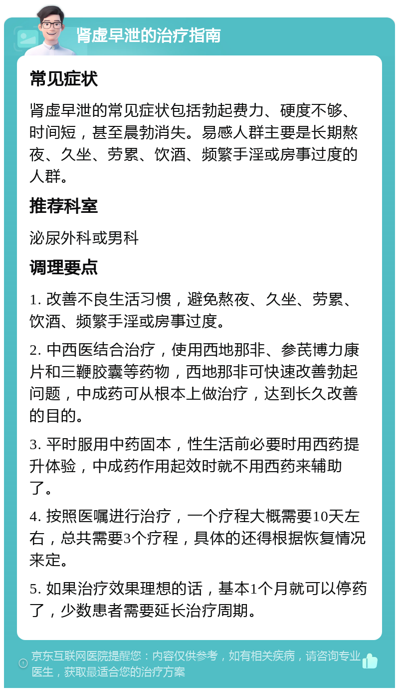 肾虚早泄的治疗指南 常见症状 肾虚早泄的常见症状包括勃起费力、硬度不够、时间短，甚至晨勃消失。易感人群主要是长期熬夜、久坐、劳累、饮酒、频繁手淫或房事过度的人群。 推荐科室 泌尿外科或男科 调理要点 1. 改善不良生活习惯，避免熬夜、久坐、劳累、饮酒、频繁手淫或房事过度。 2. 中西医结合治疗，使用西地那非、参芪博力康片和三鞭胶囊等药物，西地那非可快速改善勃起问题，中成药可从根本上做治疗，达到长久改善的目的。 3. 平时服用中药固本，性生活前必要时用西药提升体验，中成药作用起效时就不用西药来辅助了。 4. 按照医嘱进行治疗，一个疗程大概需要10天左右，总共需要3个疗程，具体的还得根据恢复情况来定。 5. 如果治疗效果理想的话，基本1个月就可以停药了，少数患者需要延长治疗周期。