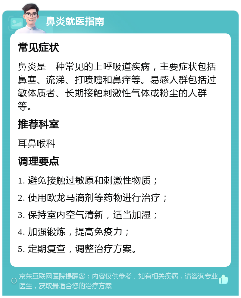 鼻炎就医指南 常见症状 鼻炎是一种常见的上呼吸道疾病，主要症状包括鼻塞、流涕、打喷嚏和鼻痒等。易感人群包括过敏体质者、长期接触刺激性气体或粉尘的人群等。 推荐科室 耳鼻喉科 调理要点 1. 避免接触过敏原和刺激性物质； 2. 使用欧龙马滴剂等药物进行治疗； 3. 保持室内空气清新，适当加湿； 4. 加强锻炼，提高免疫力； 5. 定期复查，调整治疗方案。