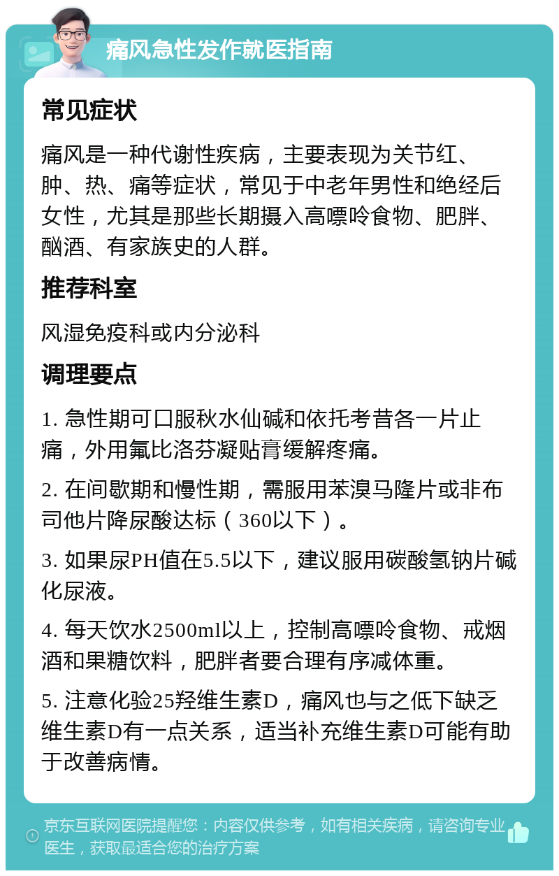 痛风急性发作就医指南 常见症状 痛风是一种代谢性疾病，主要表现为关节红、肿、热、痛等症状，常见于中老年男性和绝经后女性，尤其是那些长期摄入高嘌呤食物、肥胖、酗酒、有家族史的人群。 推荐科室 风湿免疫科或内分泌科 调理要点 1. 急性期可口服秋水仙碱和依托考昔各一片止痛，外用氟比洛芬凝贴膏缓解疼痛。 2. 在间歇期和慢性期，需服用苯溴马隆片或非布司他片降尿酸达标（360以下）。 3. 如果尿PH值在5.5以下，建议服用碳酸氢钠片碱化尿液。 4. 每天饮水2500ml以上，控制高嘌呤食物、戒烟酒和果糖饮料，肥胖者要合理有序减体重。 5. 注意化验25羟维生素D，痛风也与之低下缺乏维生素D有一点关系，适当补充维生素D可能有助于改善病情。