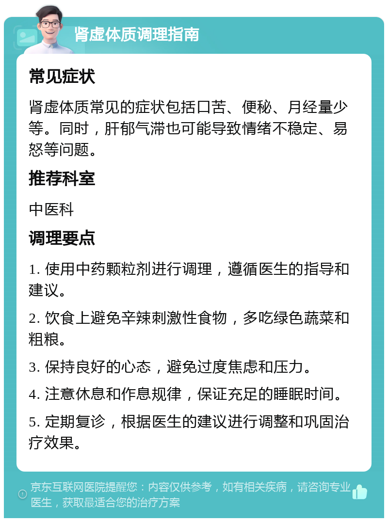 肾虚体质调理指南 常见症状 肾虚体质常见的症状包括口苦、便秘、月经量少等。同时，肝郁气滞也可能导致情绪不稳定、易怒等问题。 推荐科室 中医科 调理要点 1. 使用中药颗粒剂进行调理，遵循医生的指导和建议。 2. 饮食上避免辛辣刺激性食物，多吃绿色蔬菜和粗粮。 3. 保持良好的心态，避免过度焦虑和压力。 4. 注意休息和作息规律，保证充足的睡眠时间。 5. 定期复诊，根据医生的建议进行调整和巩固治疗效果。