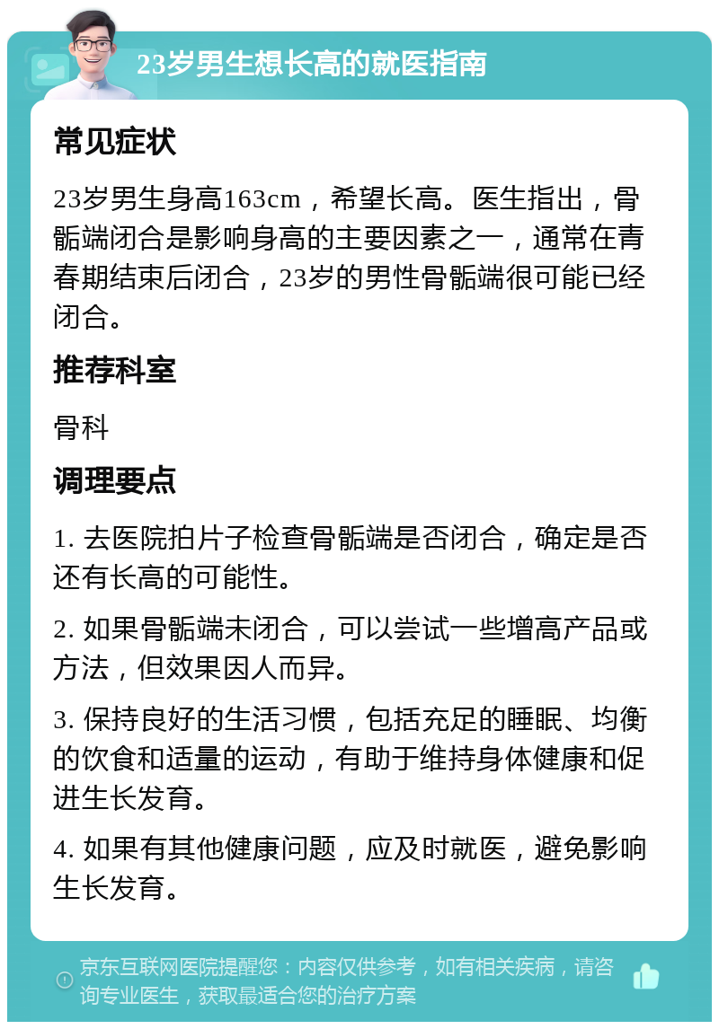 23岁男生想长高的就医指南 常见症状 23岁男生身高163cm，希望长高。医生指出，骨骺端闭合是影响身高的主要因素之一，通常在青春期结束后闭合，23岁的男性骨骺端很可能已经闭合。 推荐科室 骨科 调理要点 1. 去医院拍片子检查骨骺端是否闭合，确定是否还有长高的可能性。 2. 如果骨骺端未闭合，可以尝试一些增高产品或方法，但效果因人而异。 3. 保持良好的生活习惯，包括充足的睡眠、均衡的饮食和适量的运动，有助于维持身体健康和促进生长发育。 4. 如果有其他健康问题，应及时就医，避免影响生长发育。