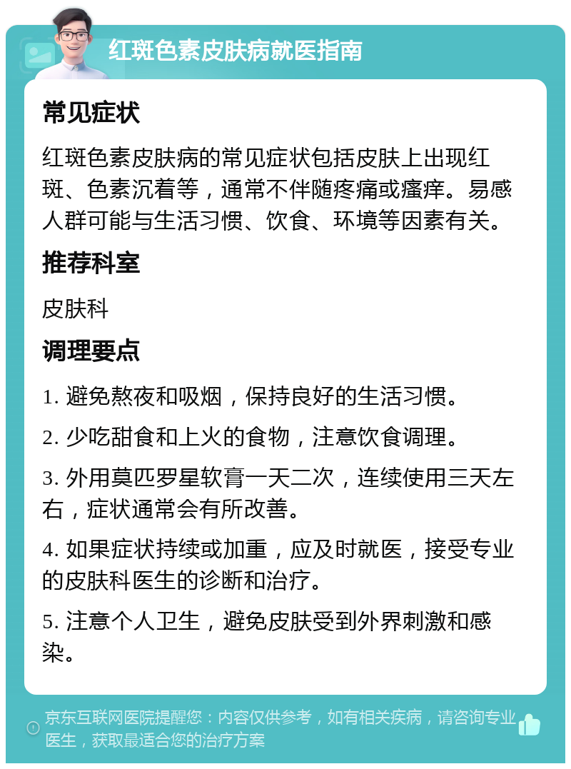 红斑色素皮肤病就医指南 常见症状 红斑色素皮肤病的常见症状包括皮肤上出现红斑、色素沉着等，通常不伴随疼痛或瘙痒。易感人群可能与生活习惯、饮食、环境等因素有关。 推荐科室 皮肤科 调理要点 1. 避免熬夜和吸烟，保持良好的生活习惯。 2. 少吃甜食和上火的食物，注意饮食调理。 3. 外用莫匹罗星软膏一天二次，连续使用三天左右，症状通常会有所改善。 4. 如果症状持续或加重，应及时就医，接受专业的皮肤科医生的诊断和治疗。 5. 注意个人卫生，避免皮肤受到外界刺激和感染。