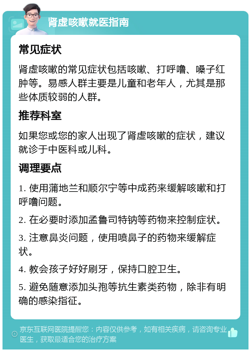 肾虚咳嗽就医指南 常见症状 肾虚咳嗽的常见症状包括咳嗽、打呼噜、嗓子红肿等。易感人群主要是儿童和老年人，尤其是那些体质较弱的人群。 推荐科室 如果您或您的家人出现了肾虚咳嗽的症状，建议就诊于中医科或儿科。 调理要点 1. 使用蒲地兰和顺尔宁等中成药来缓解咳嗽和打呼噜问题。 2. 在必要时添加孟鲁司特钠等药物来控制症状。 3. 注意鼻炎问题，使用喷鼻子的药物来缓解症状。 4. 教会孩子好好刷牙，保持口腔卫生。 5. 避免随意添加头孢等抗生素类药物，除非有明确的感染指征。